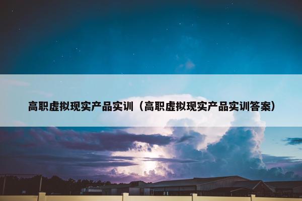 高职虚拟现实产品实训（高职虚拟现实产品实训答案）