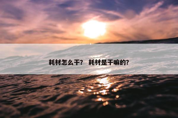 耗材怎么干？ 耗材是干嘛的？