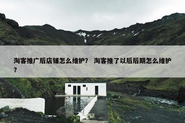 淘客推广后店铺怎么维护？ 淘客推了以后后期怎么维护？
