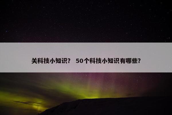 关科技小知识？ 50个科技小知识有哪些？