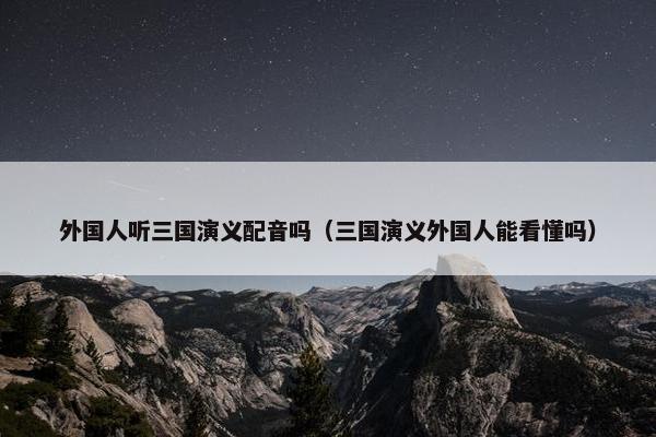 外国人听三国演义配音吗（三国演义外国人能看懂吗）