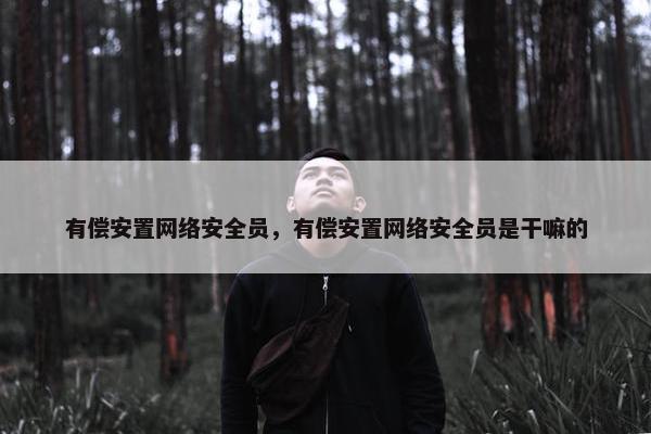 有偿安置网络安全员，有偿安置网络安全员是干嘛的