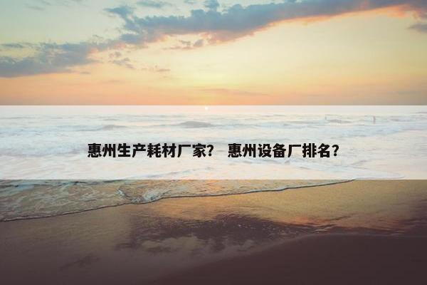 惠州生产耗材厂家？ 惠州设备厂排名？