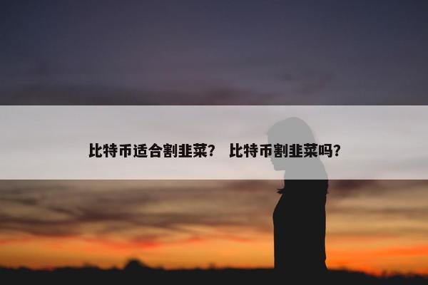 比特币适合割韭菜？ 比特币割韭菜吗？