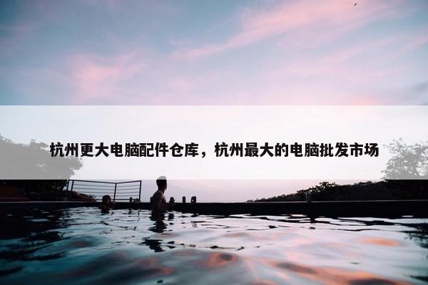 杭州更大电脑配件仓库，杭州最大的电脑批发市场