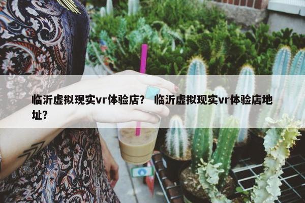 临沂虚拟现实vr体验店？ 临沂虚拟现实vr体验店地址？