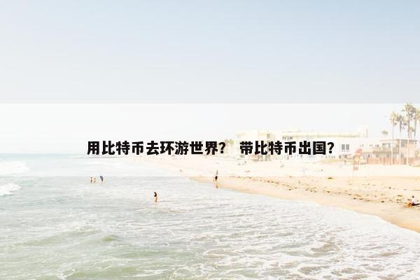 用比特币去环游世界？ 带比特币出国？