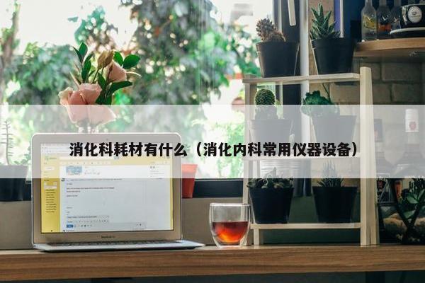 消化科耗材有什么（消化内科常用仪器设备）
