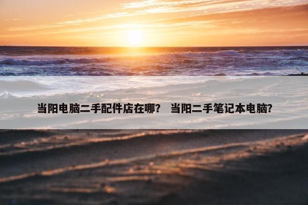当阳电脑二手配件店在哪？ 当阳二手笔记本电脑？