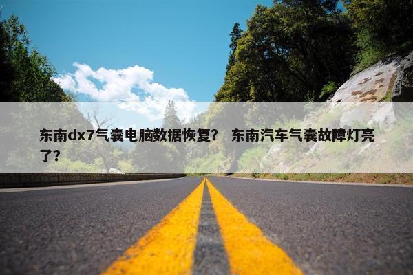 东南dx7气囊电脑数据恢复？ 东南汽车气囊故障灯亮了？