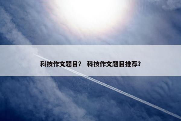 科技作文题目？ 科技作文题目推荐？