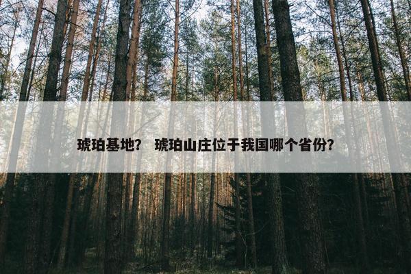 琥珀基地？ 琥珀山庄位于我国哪个省份？