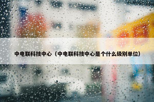 中电联科技中心（中电联科技中心是个什么级别单位）