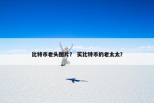 比特币老头图片？ 买比特币的老太太？
