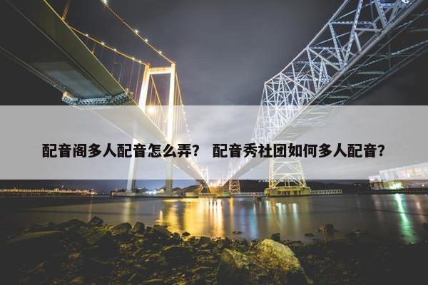 配音阁多人配音怎么弄？ 配音秀社团如何多人配音？