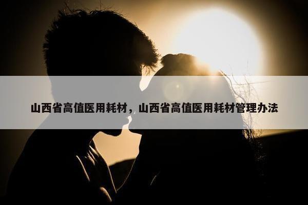 山西省高值医用耗材，山西省高值医用耗材管理办法