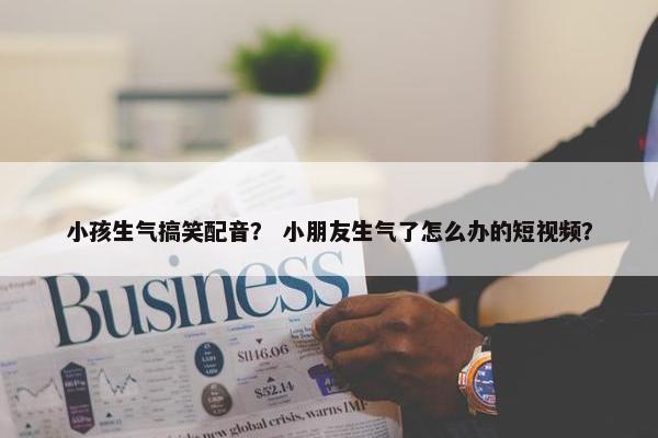 小孩生气搞笑配音？ 小朋友生气了怎么办的短视频？