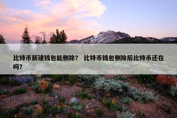 比特币新建钱包能删除？ 比特币钱包删除后比特币还在吗？