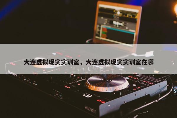 大连虚拟现实实训室，大连虚拟现实实训室在哪