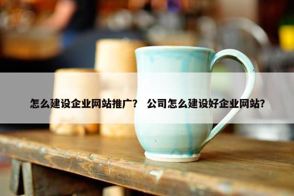 怎么建设企业网站推广？ 公司怎么建设好企业网站？