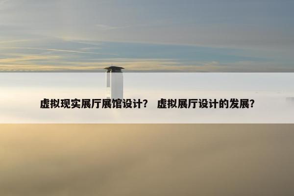 虚拟现实展厅展馆设计？ 虚拟展厅设计的发展？