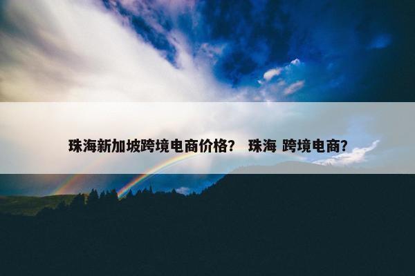 珠海新加坡跨境电商价格？ 珠海 跨境电商？