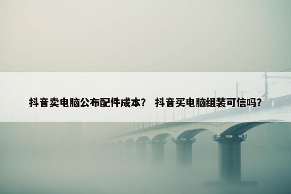 抖音卖电脑公布配件成本？ 抖音买电脑组装可信吗？