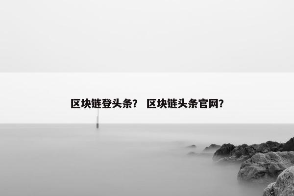 区块链登头条？ 区块链头条官网？