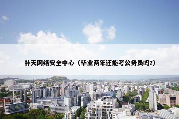 补天网络安全中心（毕业两年还能考公务员吗?）