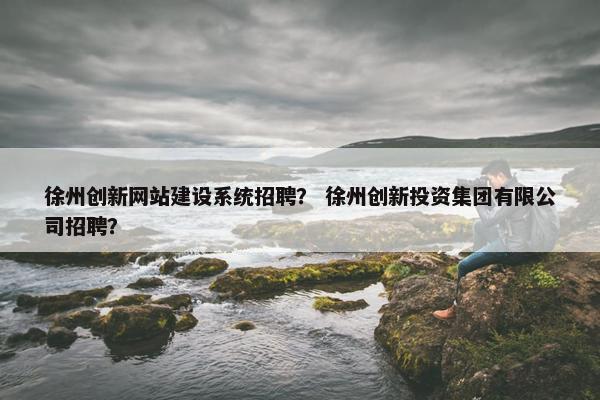 徐州创新网站建设系统招聘？ 徐州创新投资集团有限公司招聘？