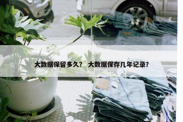 大数据保留多久？ 大数据保存几年记录？