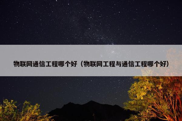 物联网通信工程哪个好（物联网工程与通信工程哪个好）