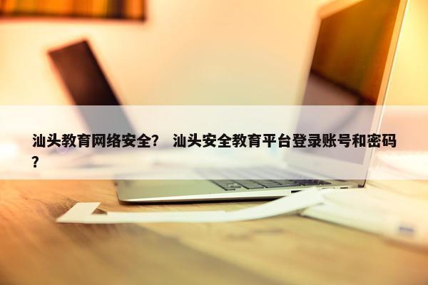 汕头教育网络安全？ 汕头安全教育平台登录账号和密码？