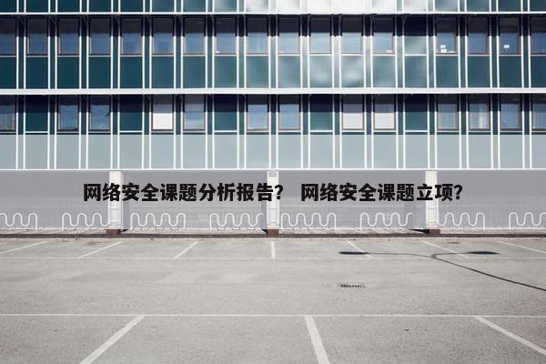 网络安全课题分析报告？ 网络安全课题立项？