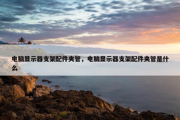 电脑显示器支架配件夹管，电脑显示器支架配件夹管是什么