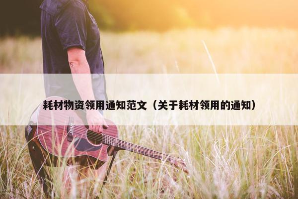 耗材物资领用通知范文（关于耗材领用的通知）