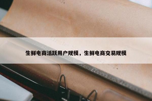 生鲜电商活跃用户规模，生鲜电商交易规模