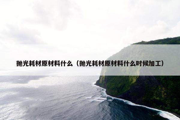 抛光耗材原材料什么（抛光耗材原材料什么时候加工）