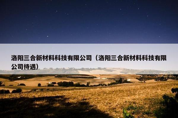 洛阳三合新材料科技有限公司（洛阳三合新材料科技有限公司待遇）