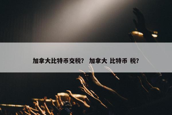加拿大比特币交税？ 加拿大 比特币 税？