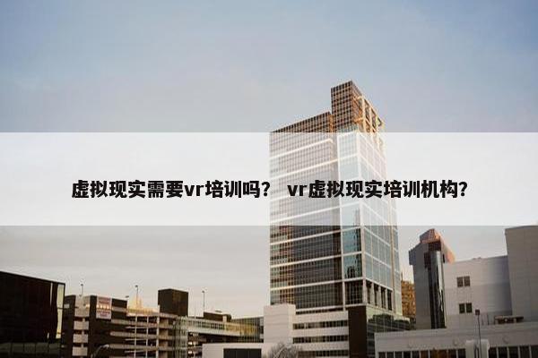 虚拟现实需要vr培训吗？ vr虚拟现实培训机构？