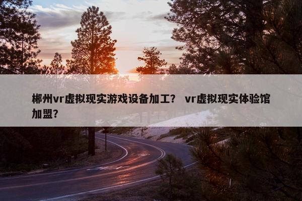 郴州vr虚拟现实游戏设备加工？ vr虚拟现实体验馆加盟？