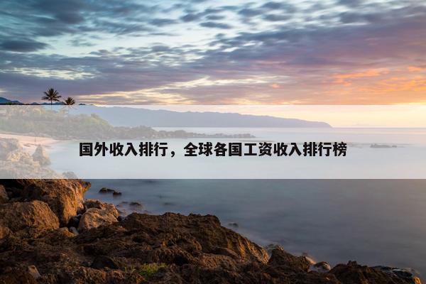 国外收入排行，全球各国工资收入排行榜