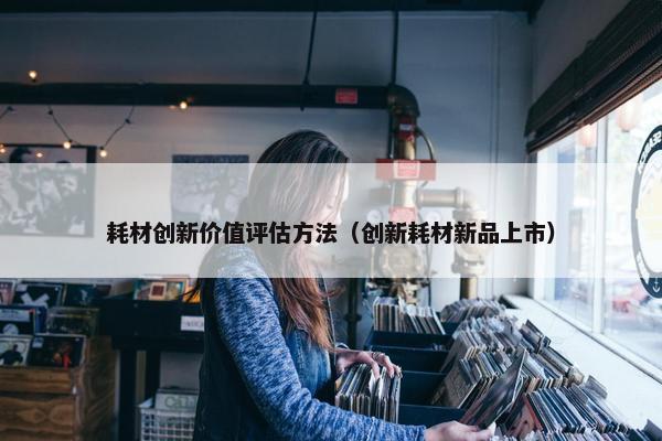耗材创新价值评估方法（创新耗材新品上市）