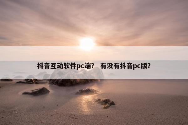 抖音互动软件pc端？ 有没有抖音pc版？