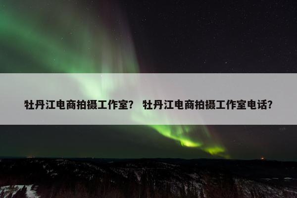 牡丹江电商拍摄工作室？ 牡丹江电商拍摄工作室电话？