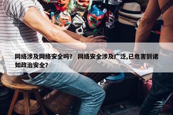 网络涉及网络安全吗？ 网络安全涉及广泛,已危害到诸如政治安全？