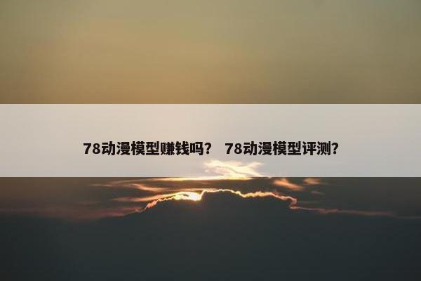 78动漫模型赚钱吗？ 78动漫模型评测？