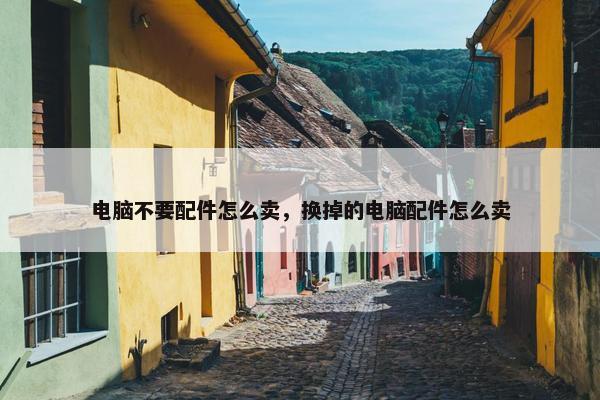 电脑不要配件怎么卖，换掉的电脑配件怎么卖