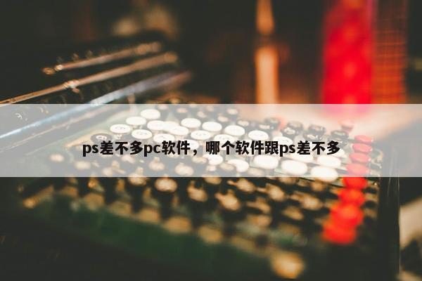ps差不多pc软件，哪个软件跟ps差不多